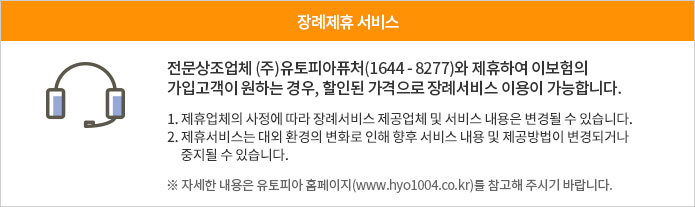 장례제휴 서비스 - 전문상조업체 (주)유토피아퓨처(1644 - 8277)와 제휴하여 이보험의 가입고객이 원하는 경우, 할인된 가격으로 장례서비스 이용이 가능합니다. 1. 제휴업체의 사정에 따라 장례서비스 제공업체 및 서비스 내용은 변경될 수 있습니다. 2. 제휴서비스는 대외 환경의 변화로 인해 향후 서비스 내용 및 제공방법이 변경되거나 중지될 수 있습니다. ※ 자세한 내용은 유토피아 홈페이지(www.hyo1004.co.kr)를 참고해 주시기 바랍니다.