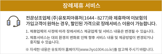 전문상조업체 ㈜유토피아퓨처(1644-8277)와 제휴하여 이 보험의 가입고객이 원하는 경우, 할인된 가격으로 장례서비스 이용이 가능합니다.
         1. 제휴업체의 사정에 따라 장례서비스 제공업체 및 서비스 내용은 변경될 수 있습니다. 2. 제휴서비스는 대외환경의 변화로 인해 향후 서비스 내용 및 제공방법이 변경되거나 중지될 수 있습니다. ※ 자세한 내용은 유토피아 홈페이지(www.hyo1004.co.kr)를 참고해 주시기 바랍니다.